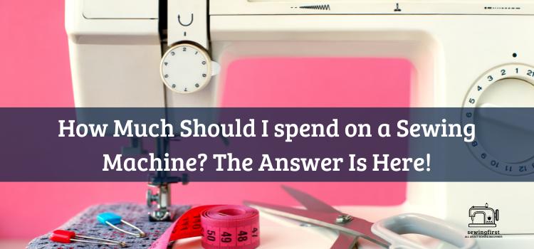 How Much Should I spend on a Sewing Machine The Answer Is Here!